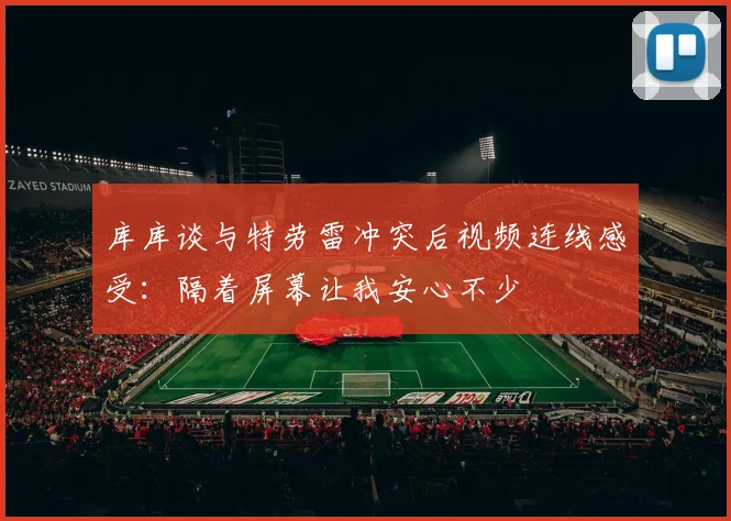 库库谈与特劳雷冲突后视频连线感受：隔着屏幕让我安心不少