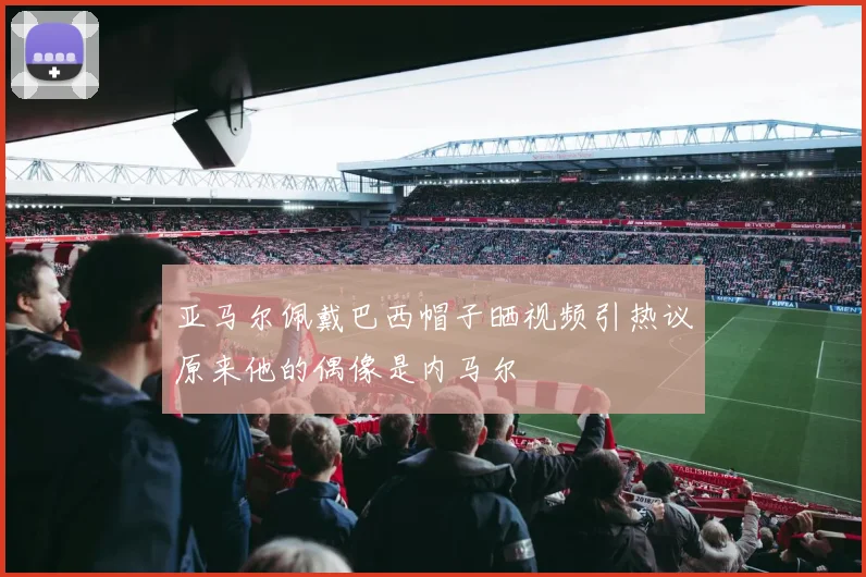 亚马尔佩戴巴西帽子晒视频引热议原来他的偶像是内马尔