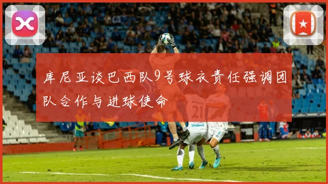 库尼亚谈巴西队9号球衣责任强调团队合作与进球使命