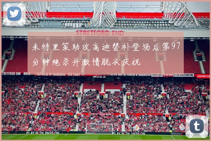 米特里策助攻高迪替补登场后第97分钟绝杀并激情脱衣庆祝