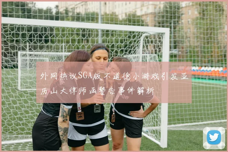 外网热议SGA版不道德小游戏引发亚历山大律师函警告事件解析