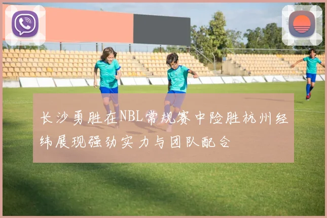 长沙勇胜在NBL常规赛中险胜杭州经纬展现强劲实力与团队配合
