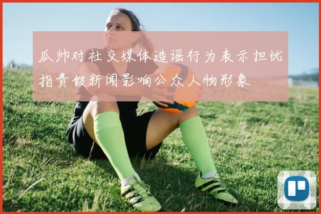 瓜帅对社交媒体造谣行为表示担忧指责假新闻影响公众人物形象