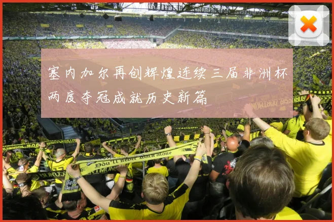 塞内加尔再创辉煌连续三届非洲杯两度夺冠成就历史新篇