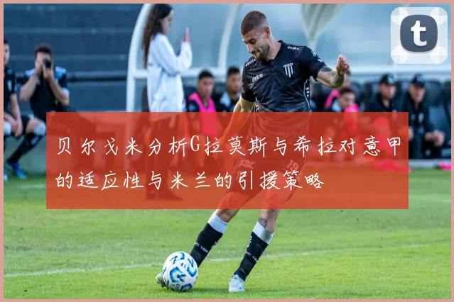 贝尔戈米分析G拉莫斯与希拉对意甲的适应性与米兰的引援策略