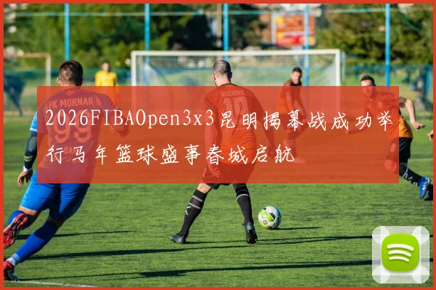 2026FIBAOpen3x3昆明揭幕战成功举行马年篮球盛事春城启航