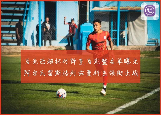 马竞西超杯对阵皇马完整名单曝光阿尔瓦雷斯格列兹曼科克领衔出战