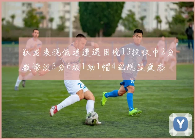 狄龙表现低迷遭遇困境13投仅中2分数惨淡5分6板1助1帽4犯规显疲态