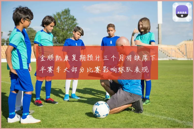 金顺凯康复期预计三个月将缺席下半赛季大部分比赛影响球队表现