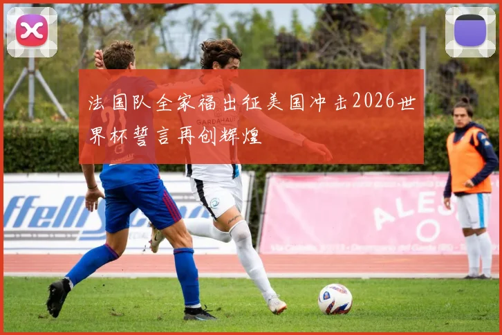 法国队全家福出征美国冲击2026世界杯誓言再创辉煌
