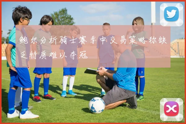 鲍尔分析骑士赛季中交易策略称缺乏特质难以夺冠