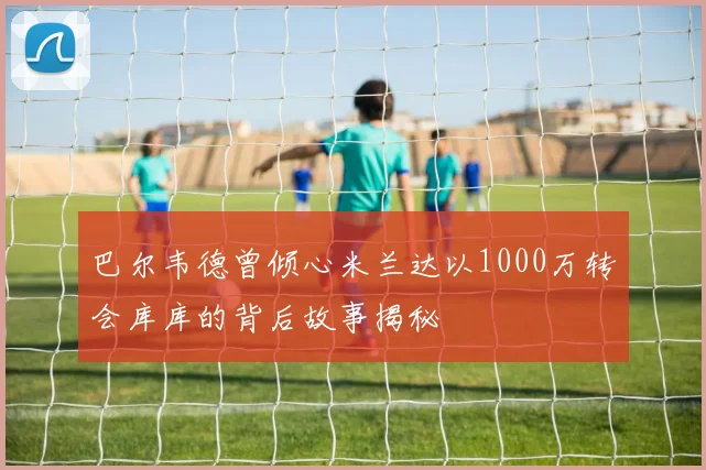 巴尔韦德曾倾心米兰达以1000万转会库库的背后故事揭秘