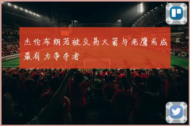 杰伦布朗若被交易火箭与老鹰或成最有力争夺者