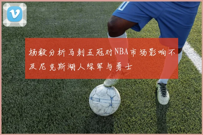 杨毅分析马刺五冠对NBA市场影响不及尼克斯湖人绿军与勇士