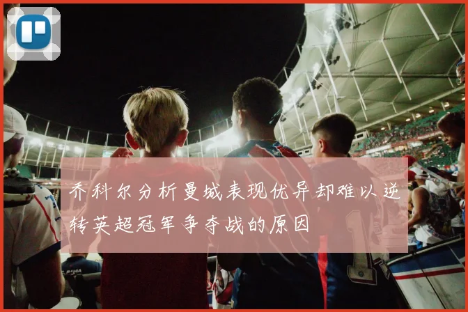 乔科尔分析曼城表现优异却难以逆转英超冠军争夺战的原因