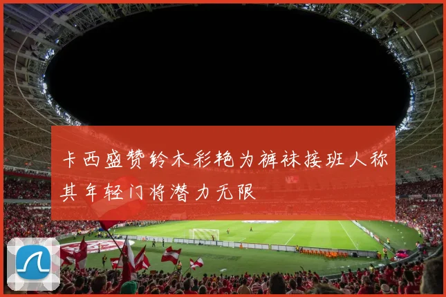 卡西盛赞铃木彩艳为裤袜接班人称其年轻门将潜力无限