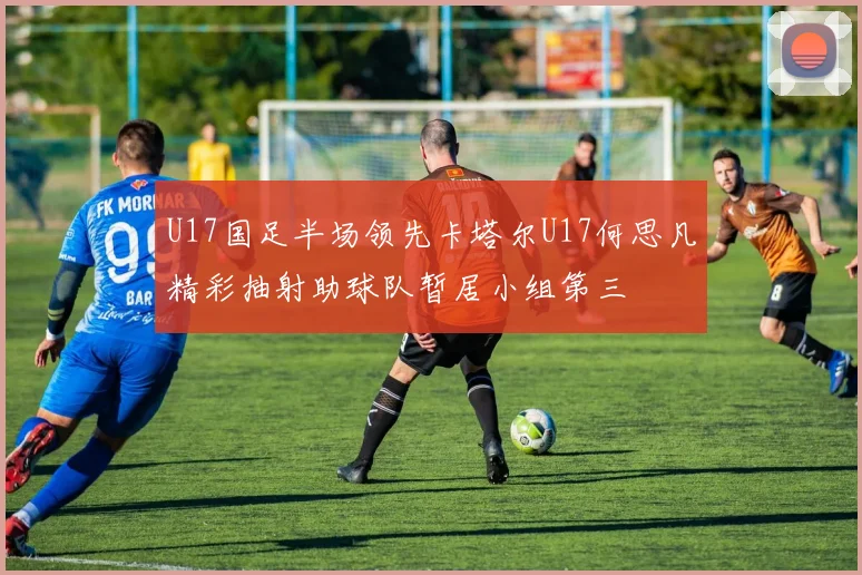 U17国足半场领先卡塔尔U17何思凡精彩抽射助球队暂居小组第三
