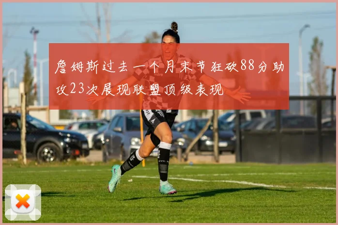 詹姆斯过去一个月末节狂砍88分助攻23次展现联盟顶级表现