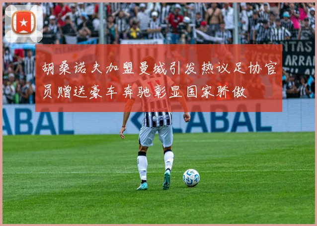 胡桑诺夫加盟曼城引发热议足协官员赠送豪车奔驰彰显国家骄傲