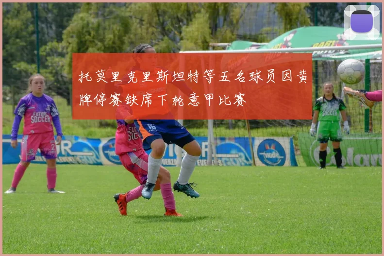 托莫里克里斯坦特等五名球员因黄牌停赛缺席下轮意甲比赛