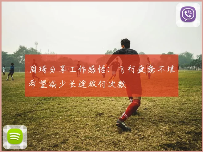 周琦分享工作感悟：飞行疲惫不堪希望减少长途旅行次数